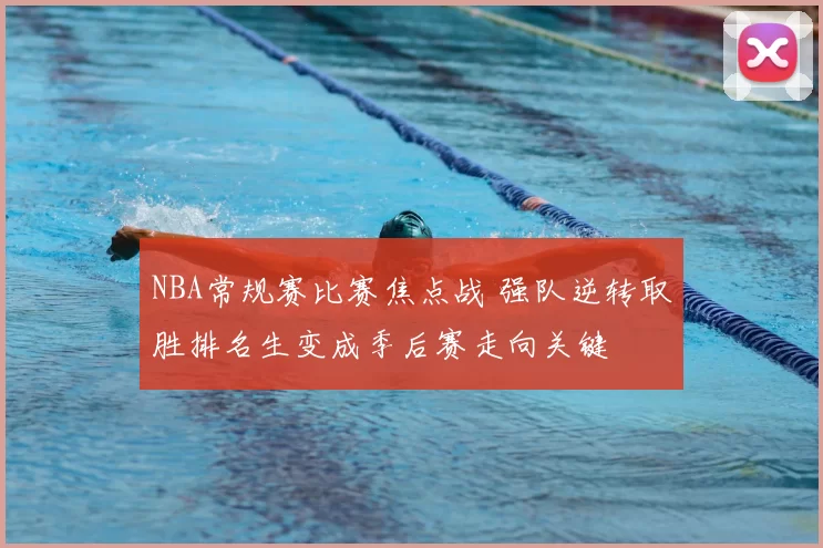 NBA常规赛比赛焦点战 强队逆转取胜排名生变成季后赛走向关键