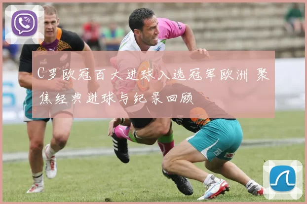 C罗欧冠百大进球入选冠军欧洲 聚焦经典进球与纪录回顾