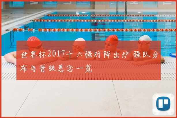 世界杯2017十六强对阵出炉 强队分布与晋级悬念一览