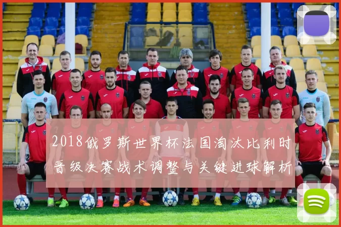 2018俄罗斯世界杯法国淘汰比利时晋级决赛战术调整与关键进球解析