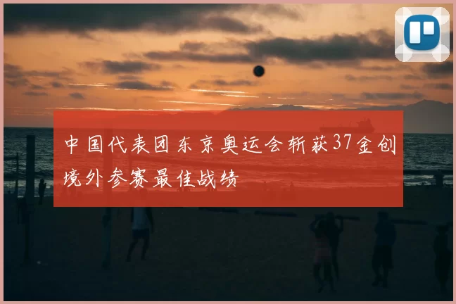 中国代表团东京奥运会斩获37金创境外参赛最佳战绩