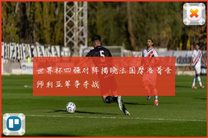 世界杯四强对阵揭晓法国摩洛哥会师利亚军争夺战