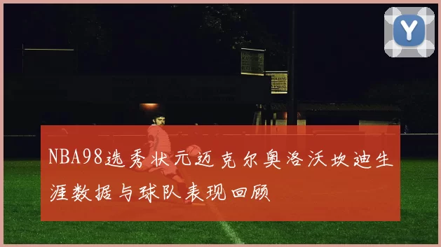 NBA98选秀状元迈克尔奥洛沃坎迪生涯数据与球队表现回顾