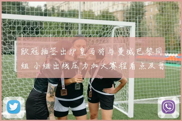 欧冠抽签出炉皇马将与曼城巴黎同组 小组出线压力加大赛程看点及晋级分析