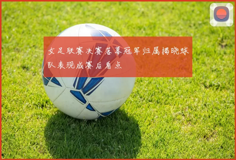 女足联赛决赛落幕冠军归属揭晓球队表现成赛后看点