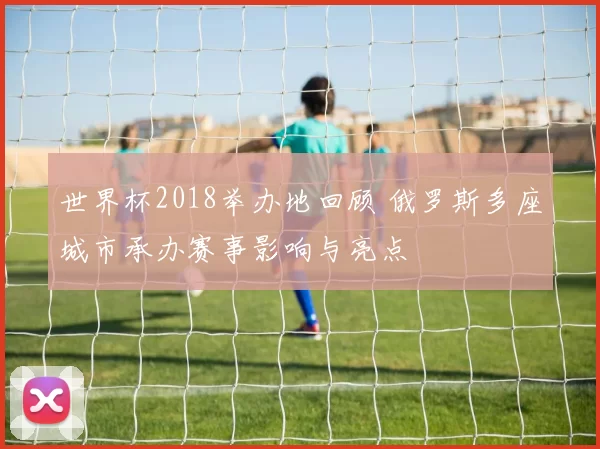 世界杯2018举办地回顾 俄罗斯多座城市承办赛事影响与亮点