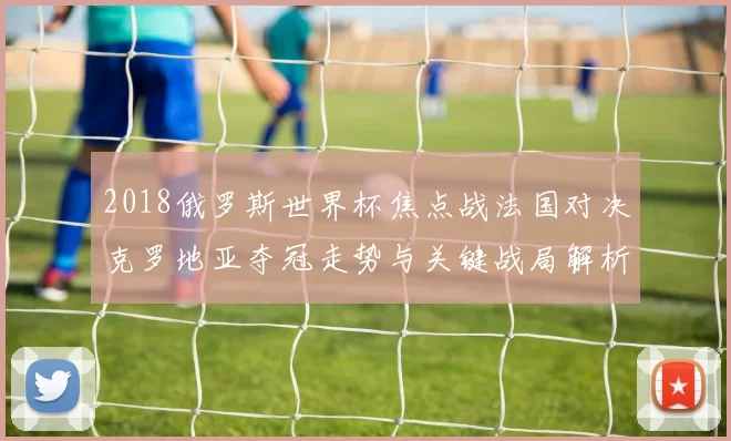 2018俄罗斯世界杯焦点战法国对决克罗地亚夺冠走势与关键战局解析