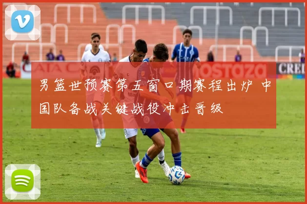 男篮世预赛第五窗口期赛程出炉 中国队备战关键战役冲击晋级