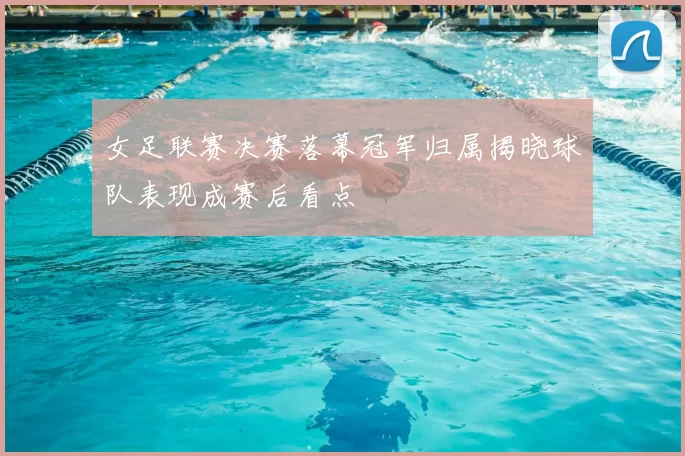 女足联赛决赛落幕冠军归属揭晓球队表现成赛后看点