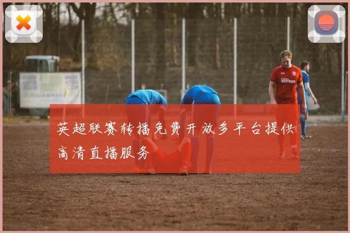 英超联赛转播免费开放多平台提供高清直播服务