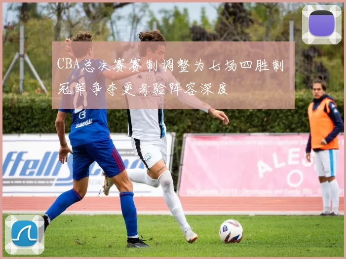 CBA总决赛赛制调整为七场四胜制 冠军争夺更考验阵容深度