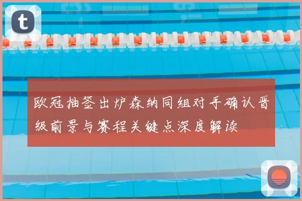 欧冠抽签出炉森纳同组对手确认晋级前景与赛程关键点深度解读