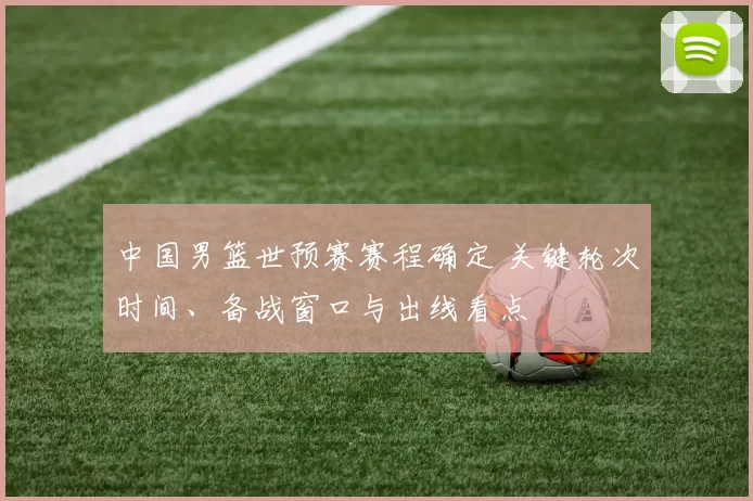 中国男篮世预赛赛程确定 关键轮次时间、备战窗口与出线看点