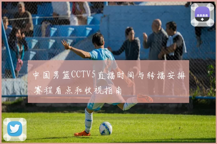 中国男篮CCTV5直播时间与转播安排 赛程看点和收视指南