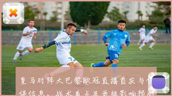 皇马对阵大巴黎欧冠直播首发与伤停信息、战术看点及晋级影响预测