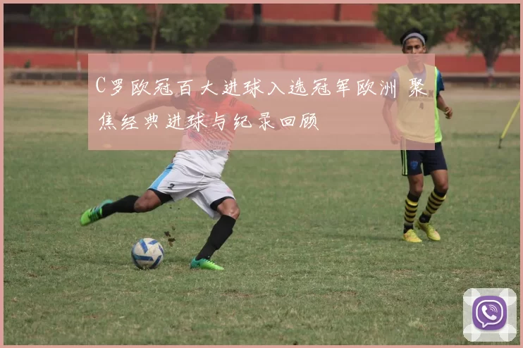 C罗欧冠百大进球入选冠军欧洲 聚焦经典进球与纪录回顾