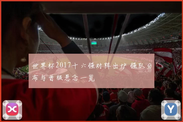 世界杯2017十六强对阵出炉 强队分布与晋级悬念一览