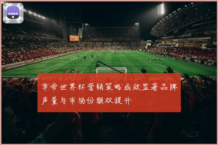 华帝世界杯营销策略成效显著品牌声量与市场份额双提升