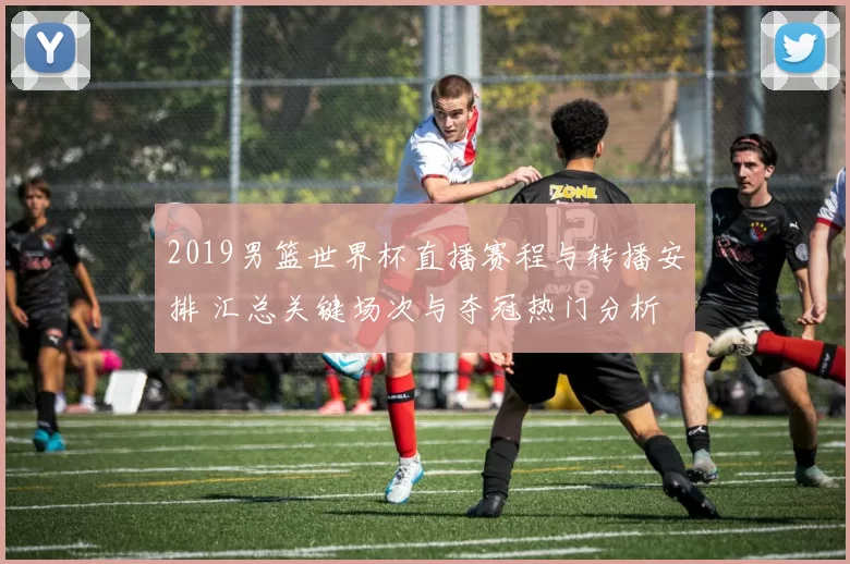 2019男篮世界杯直播赛程与转播安排 汇总关键场次与夺冠热门分析