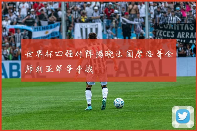 世界杯四强对阵揭晓法国摩洛哥会师利亚军争夺战