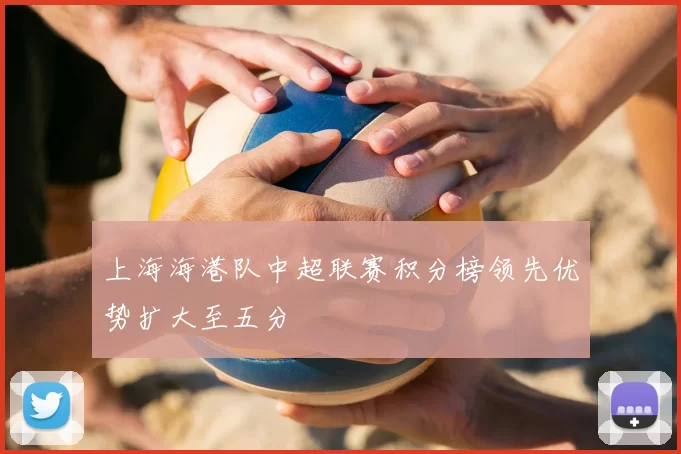 上海海港队中超联赛积分榜领先优势扩大至五分