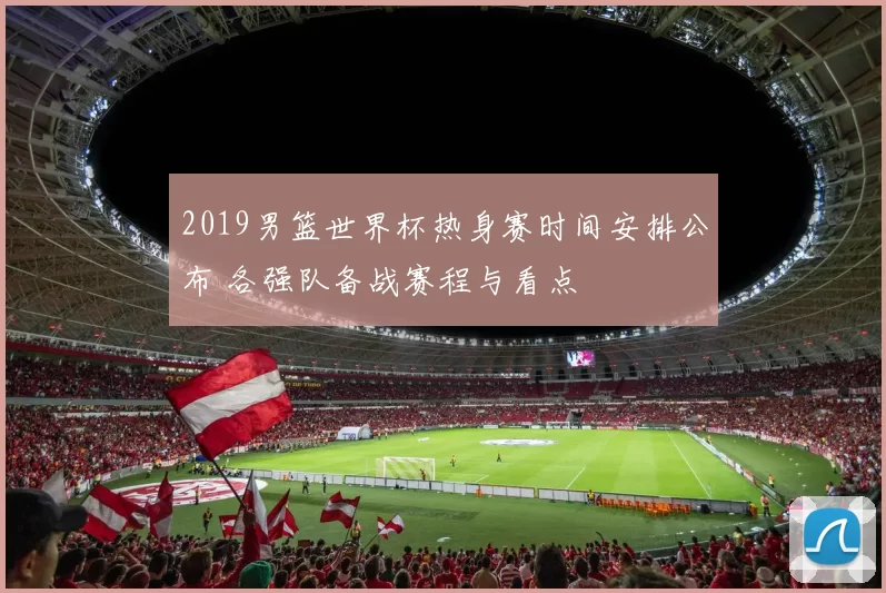 2019男篮世界杯热身赛时间安排公布 各强队备战赛程与看点