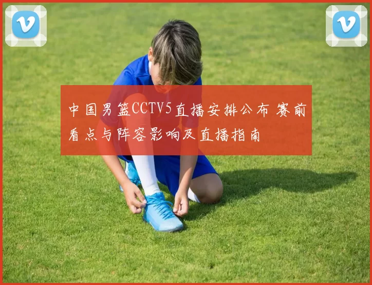中国男篮CCTV5直播安排公布 赛前看点与阵容影响及直播指南