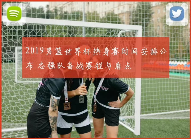 2019男篮世界杯热身赛时间安排公布 各强队备战赛程与看点