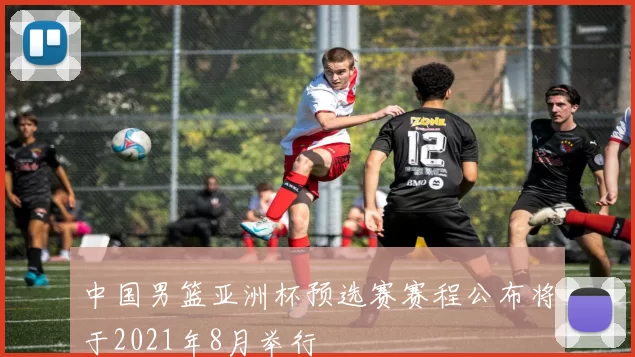 中国男篮亚洲杯预选赛赛程公布将于2021年8月举行