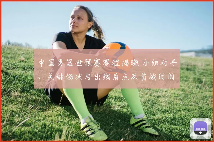 中国男篮世预赛赛程揭晓 小组对手、关键场次与出线看点及首战时间