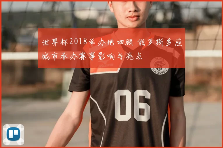 世界杯2018举办地回顾 俄罗斯多座城市承办赛事影响与亮点