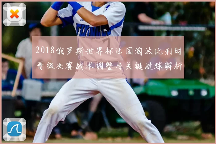 2018俄罗斯世界杯法国淘汰比利时晋级决赛战术调整与关键进球解析
